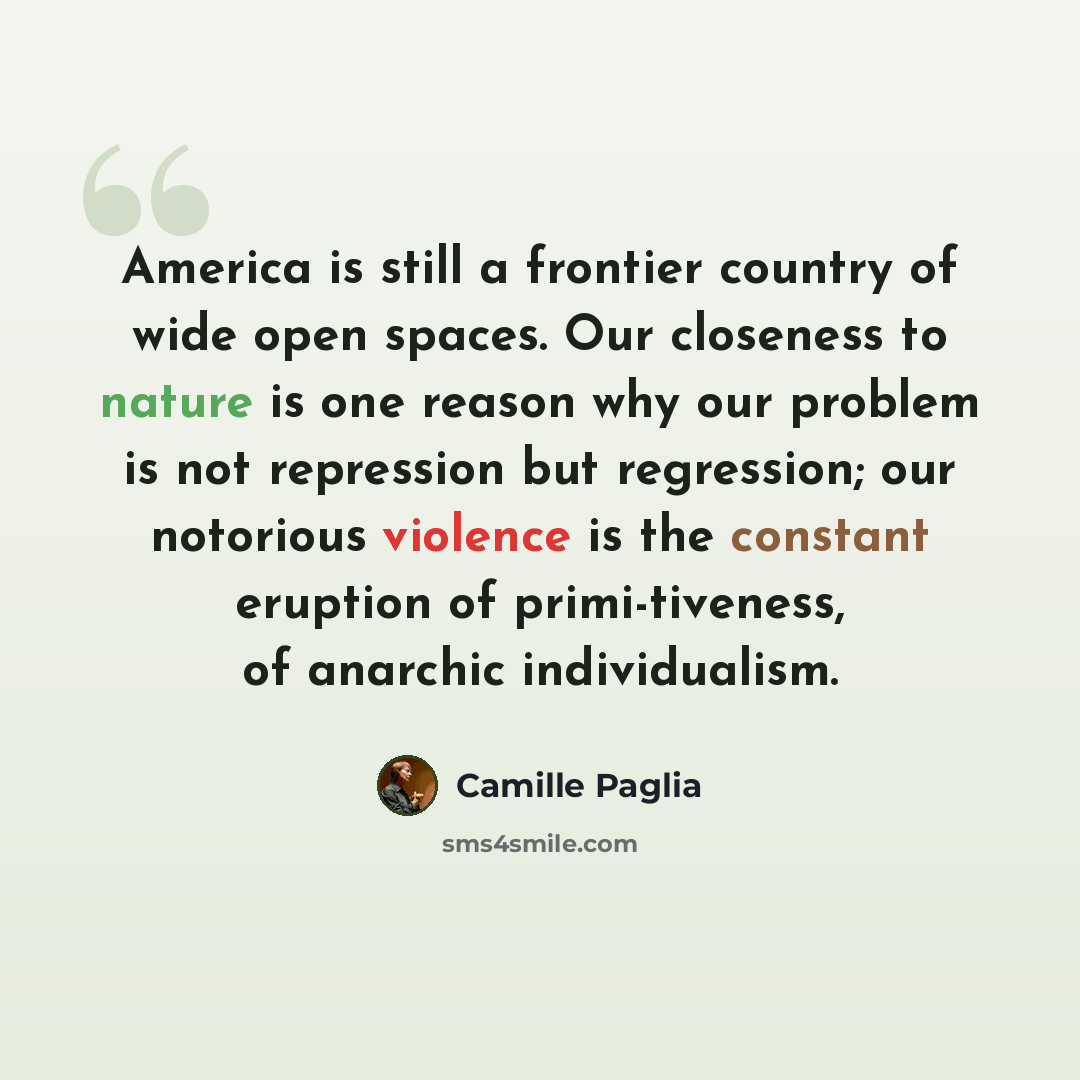 “America is still a frontier country of wide open spaces. Our closeness to nature is one reason why our problem is not repression but regression; our notorious violence is the constant eruption of primi-tiveness, of anarchic individualism.” quote by Camille Paglia