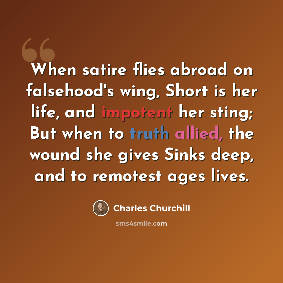 “When satire flies abroad on falsehood's wing, Short is her life, and impotent her sting; But when to truth allied, the wound she gives Sinks deep, and to remotest ages lives.” quote by Charles Churchill