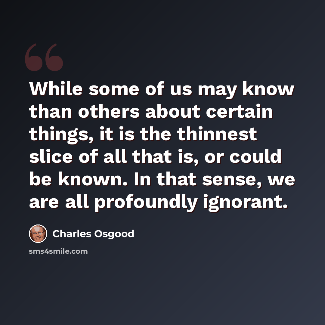 “While some of us may know than others about certain things, it is the thinnest slice of all that is, or could be known. In that sense, we are all profoundly ignorant.” quote by Charles Osgood