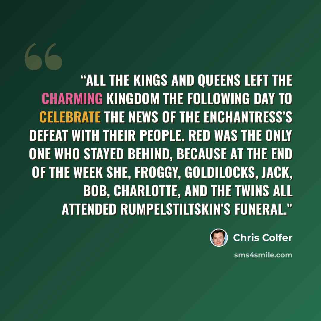 “All the kings and queens left the Charming Kingdom the following day to celebrate the news of the Enchantress’s defeat with their people. Red was the only one who stayed behind, because at the end of the week she, Froggy, Goldilocks, Jack, Bob, Charlotte, and the twins all attended…” quote by Chris Colfer