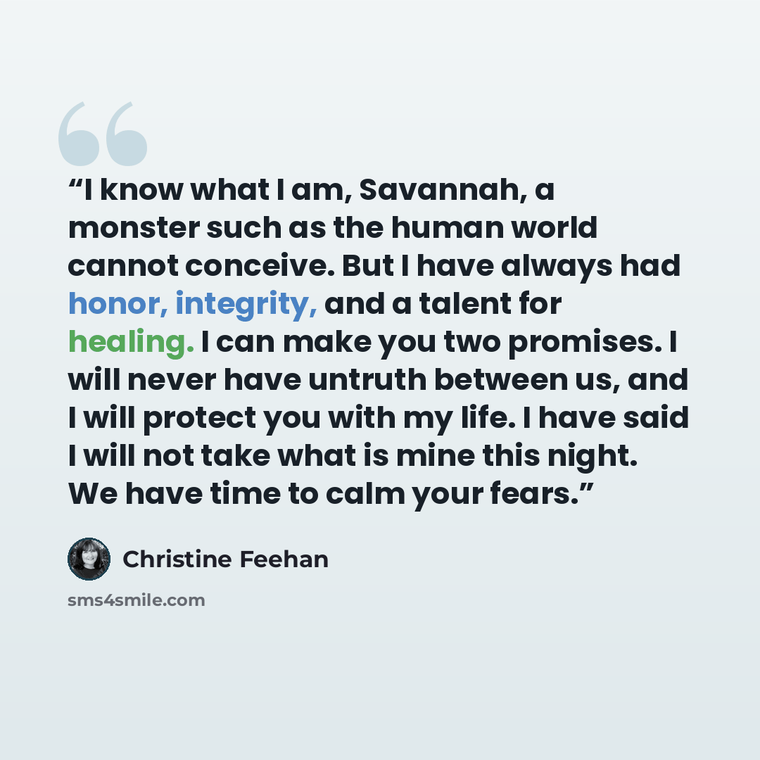 “I know what I am, Savannah, a monster such as the human world cannot conceive. But I have always had honor, integrity, and a talent for healing. I can make you two promises. I will never have untruth between us, and I will protect you with my life. I have said I will not take what is mine this…” quote by Christine Feehan