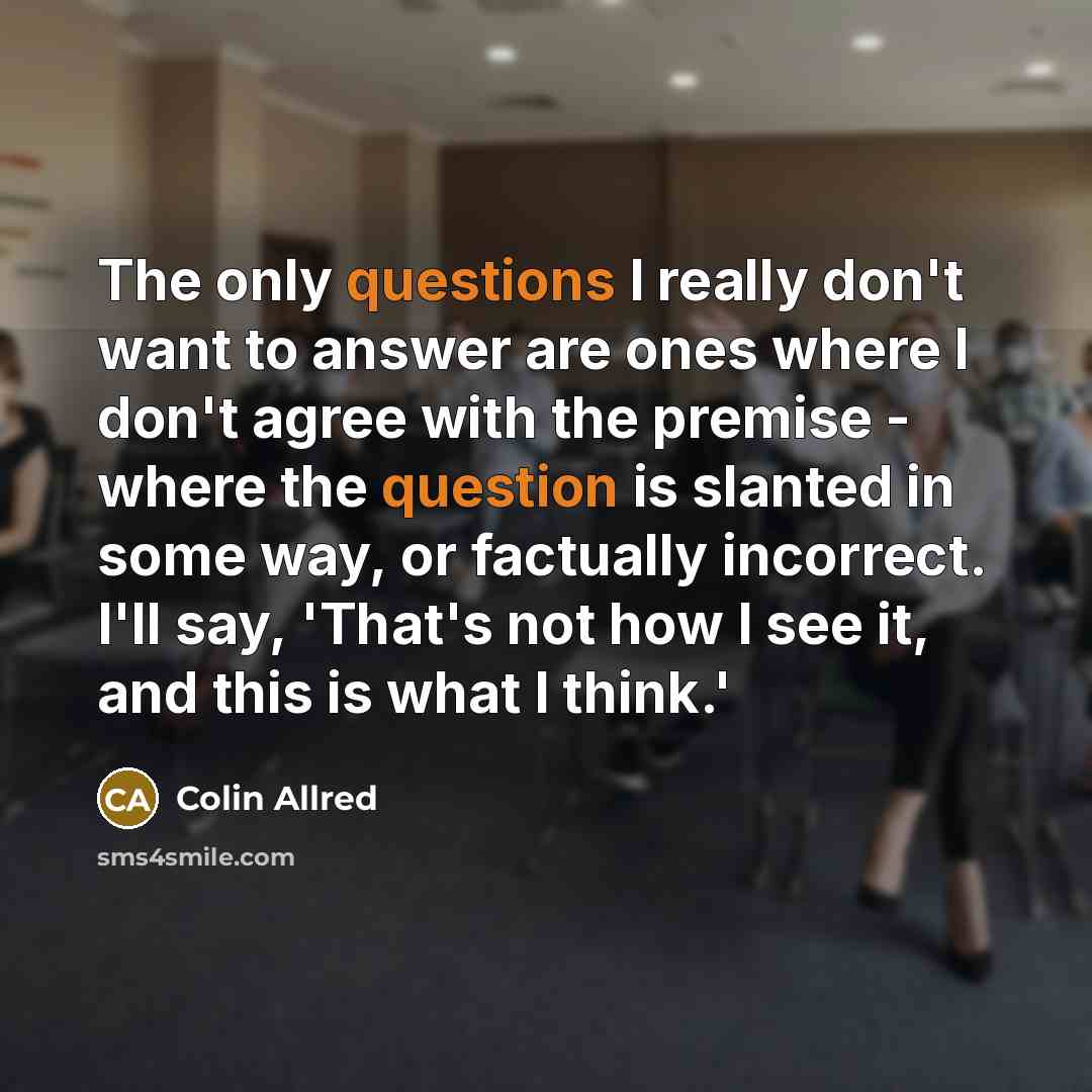 “The only questions I really don't want to answer are ones where I don't agree with the premise - where the question is slanted in some way, or factually incorrect. I'll say, 'That's not how I see it, and this is what I think.'” quote by Colin Allred