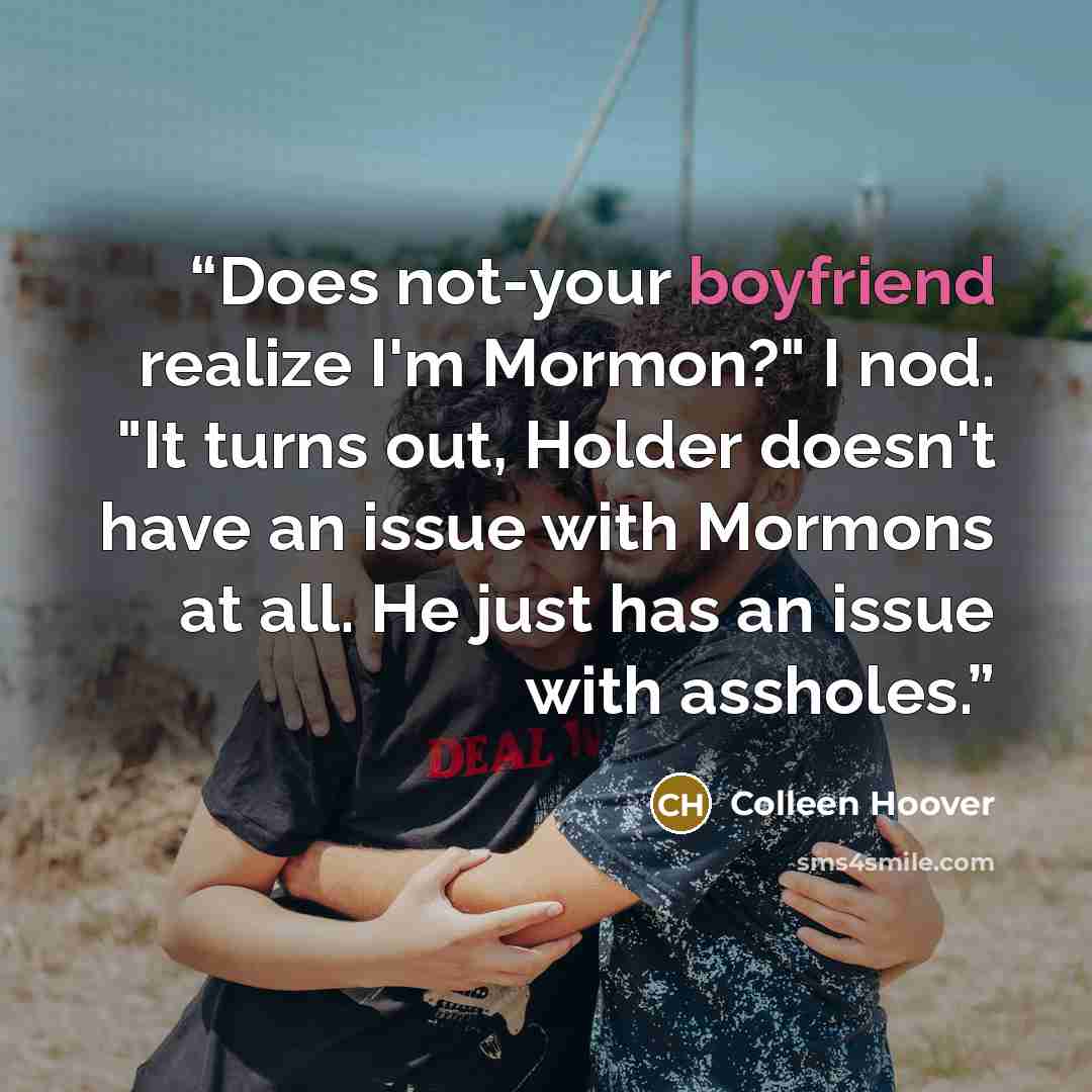 “Does not-your boyfriend realize I'm Mormon?" I nod. "It turns out, Holder doesn't have an issue with Mormons at all. He just has an issue with assholes.” quote by Colleen Hoover