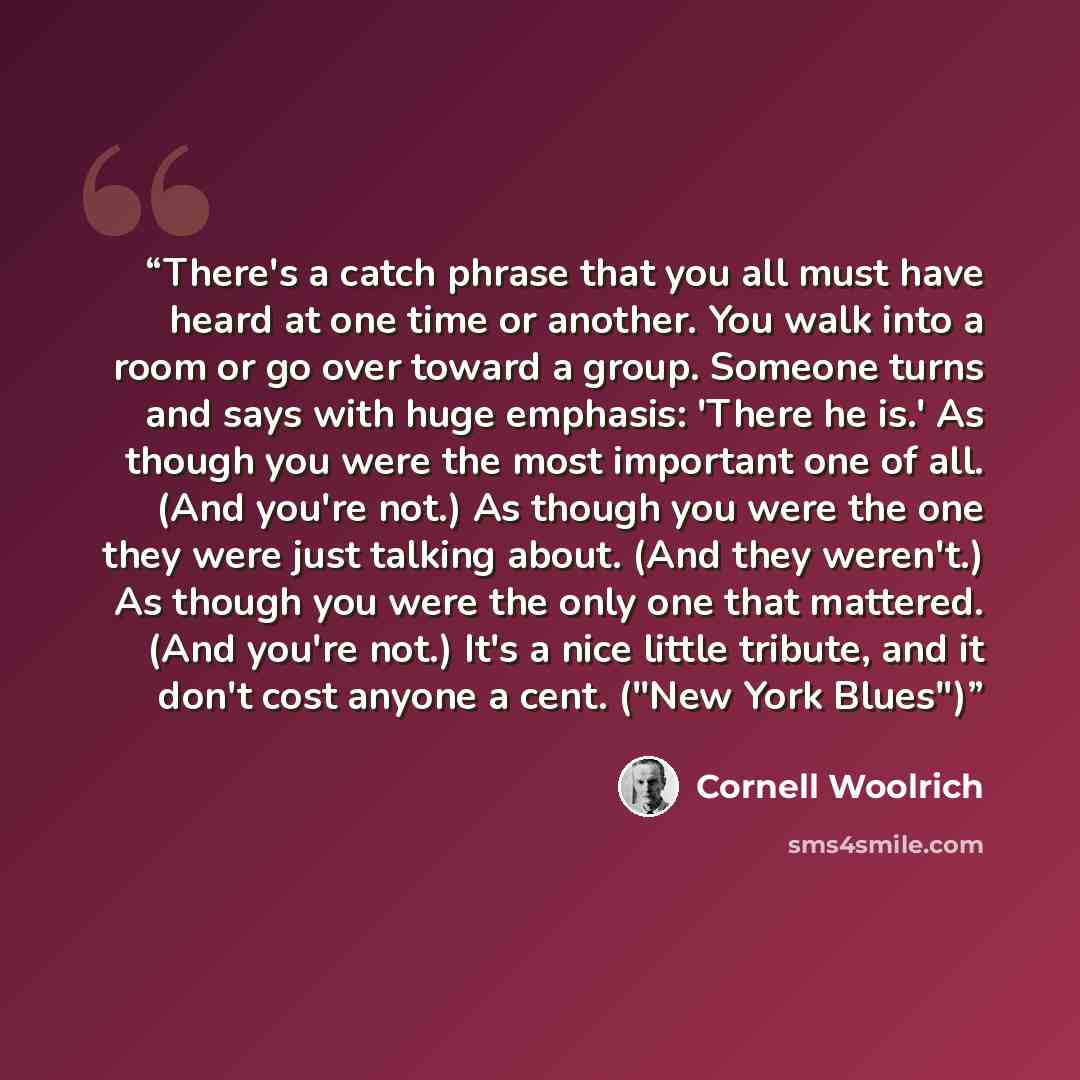 “There's a catch phrase that you all must have heard at one time or another. You walk into a room or go over toward a group. Someone turns and says with huge emphasis: 'There he is.' As though you were the most important one of all. (And you're not.) As though you were the one they were just…” quote by Cornell Woolrich