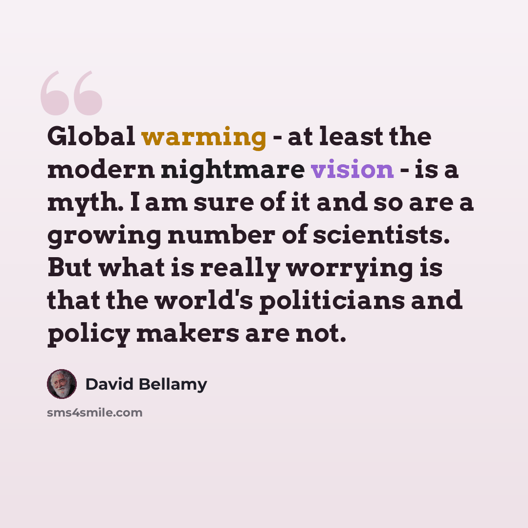 “Global warming - at least the modern nightmare vision - is a myth. I am sure of it and so are a growing number of scientists. But what is really worrying is that the world's politicians and policy makers are not.” quote by David Bellamy