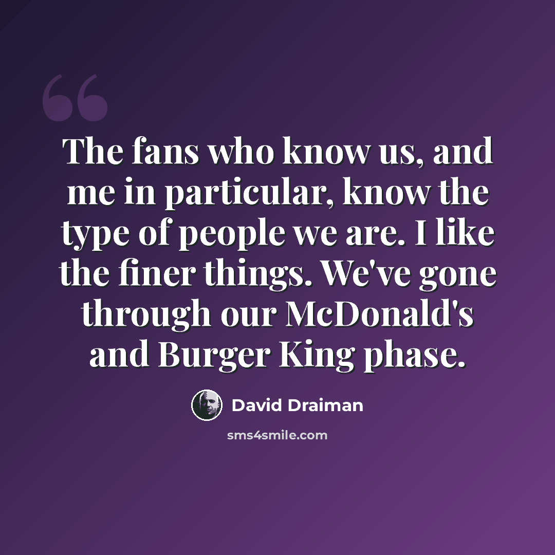 “The fans who know us, and me in particular, know the type of people we are. I like the finer things. We've gone through our McDonald's and Burger King phase.” quote by David Draiman