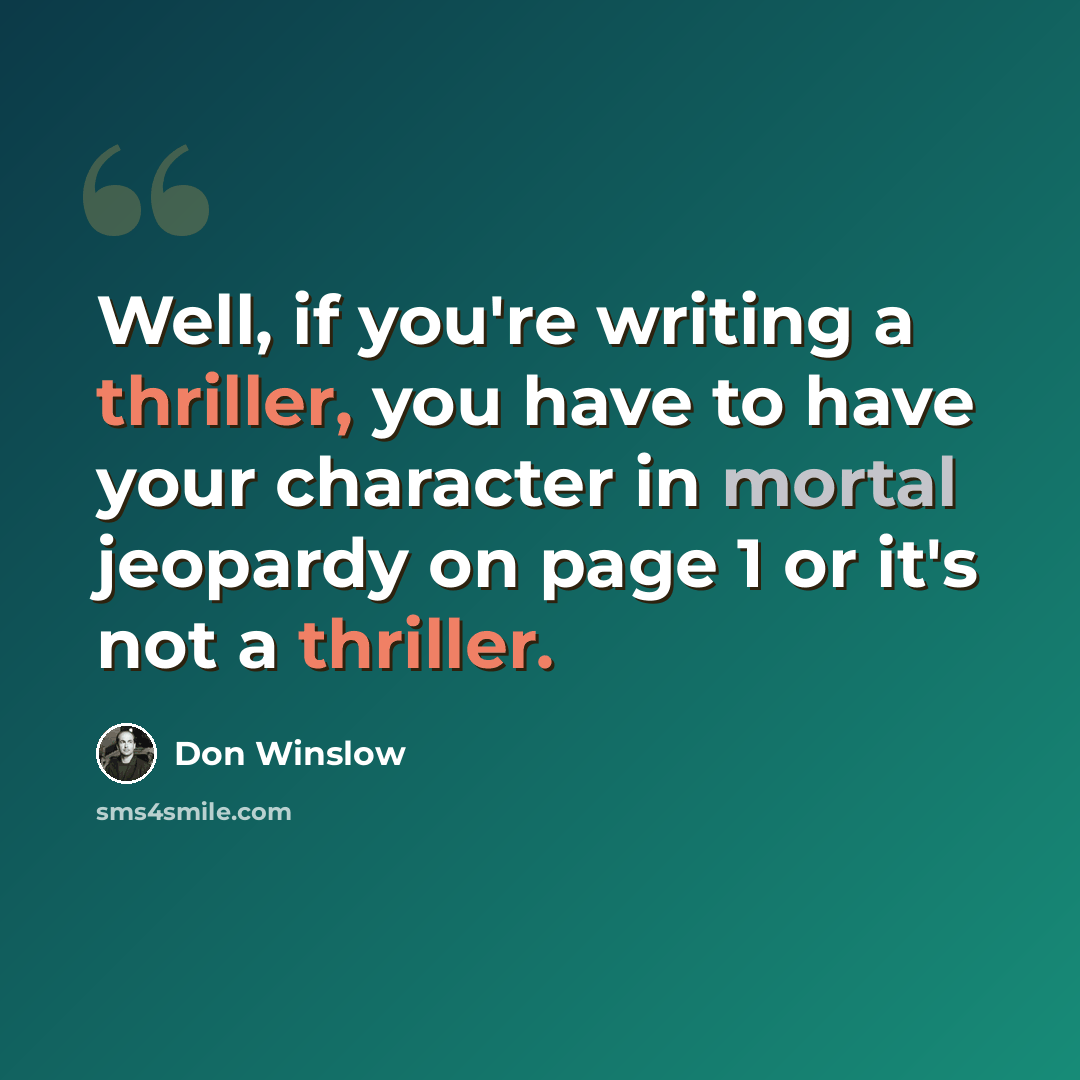 “Well, if you're writing a thriller, you have to have your character in mortal jeopardy on page 1 or it's not a thriller.” quote by Don Winslow