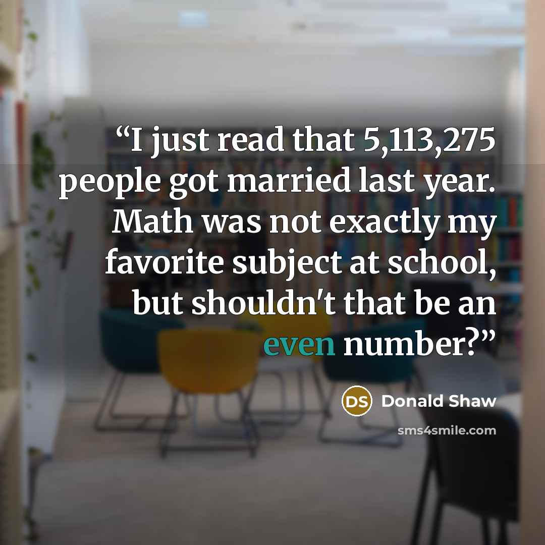 “I just read that 5,113,275 people got married last year. Math was not exactly my favorite subject at school, but shouldn't that be an even number?” quote by Donald Shaw