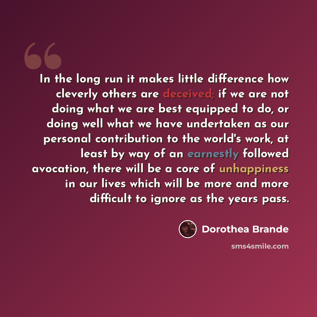 “In the long run it makes little difference how cleverly others are deceived; if we are not doing what we are best equipped to do, or doing well what we have undertaken as our personal contribution to the world's work, at least by way of an earnestly followed avocation, there will be a core of…” quote by Dorothea Brande