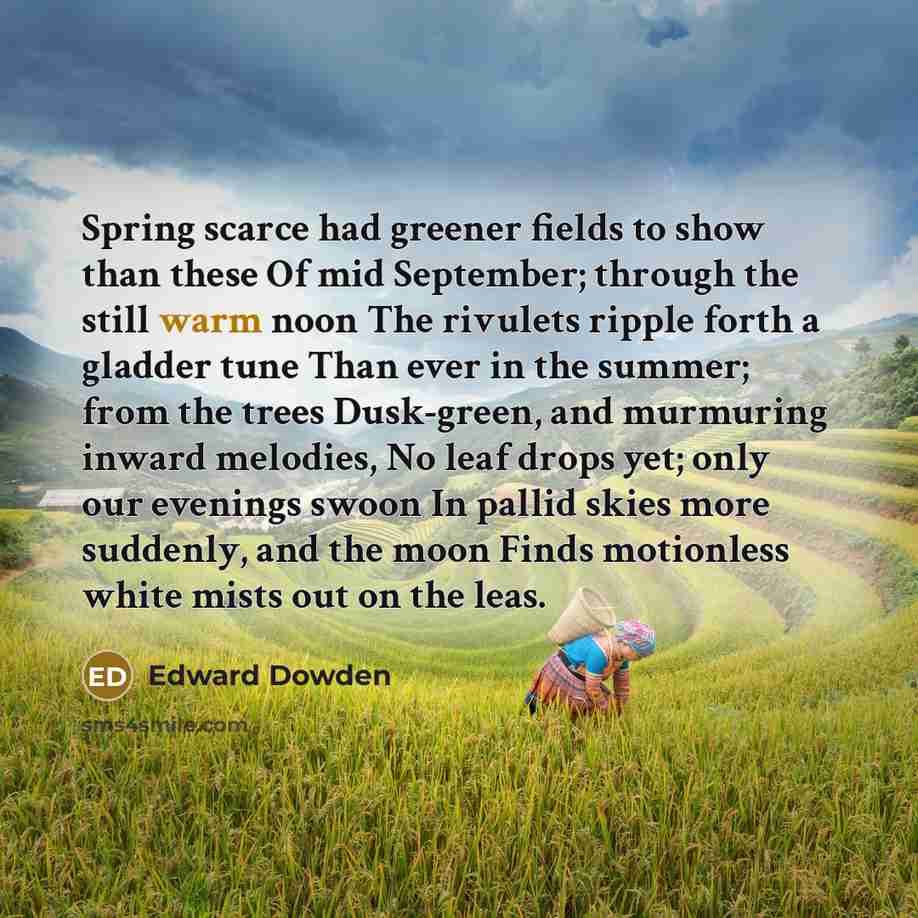 “Spring scarce had greener fields to show than these Of mid September; through the still warm noon The rivulets ripple forth a gladder tune Than ever in the summer; from the trees Dusk-green, and murmuring inward melodies, No leaf drops yet; only our evenings swoon In pallid skies more suddenly…” quote by Edward Dowden