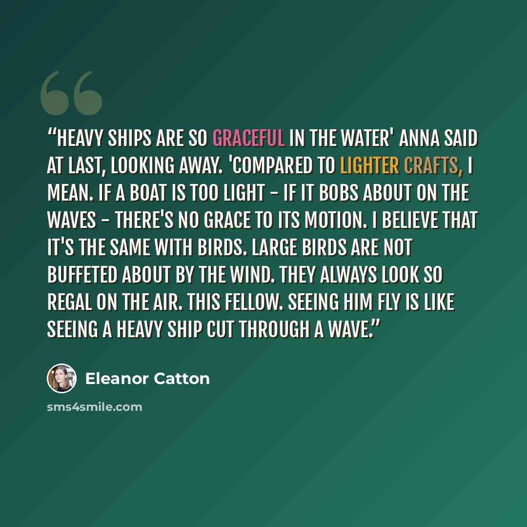 “Heavy ships are so graceful in the water' Anna said at last, looking away. 'Compared to lighter crafts, I mean. If a boat is too light - if it bobs about on the waves - there's no grace to its motion. I believe that it's the same with birds. Large birds are not buffeted about by the wind. They…” quote by Eleanor Catton
