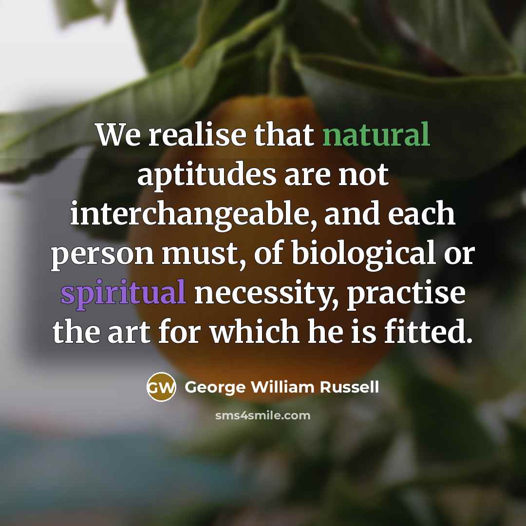 “We realise that natural aptitudes are not interchangeable, and each person must, of biological or spiritual necessity, practise the art for which he is fitted.” quote by George William Russell