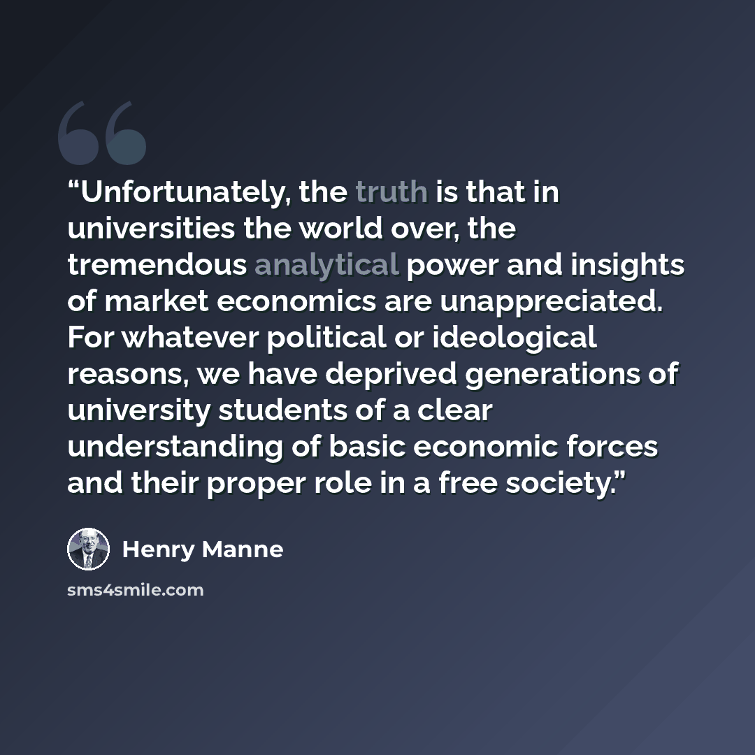 “Unfortunately, the truth is that in universities the world over, the tremendous analytical power and insights of market economics are unappreciated. For whatever political or ideological reasons, we have deprived generations of university students of a clear understanding of basic economic forces…” quote by Henry Manne