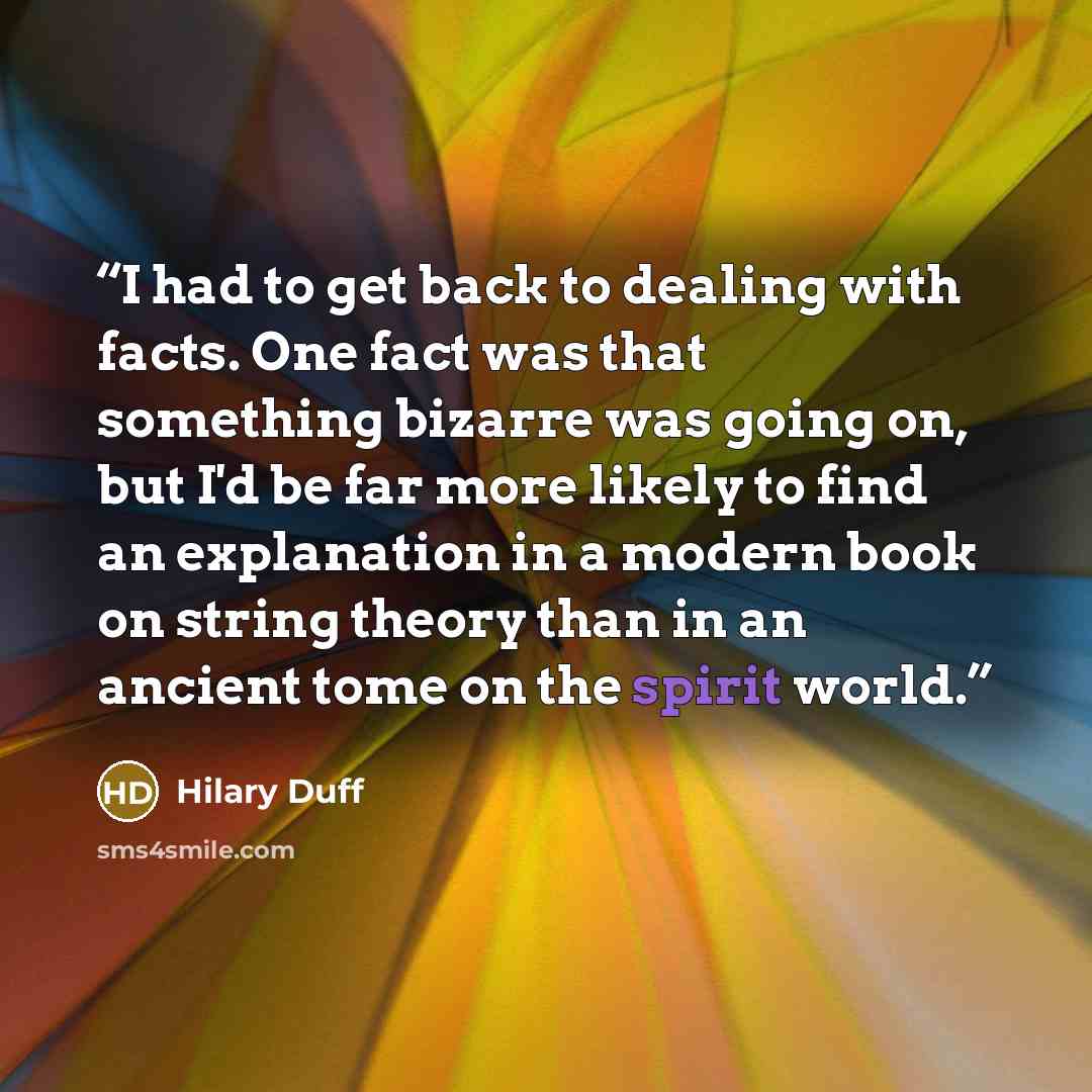 “I had to get back to dealing with facts. One fact was that something bizarre was going on, but I'd be far more likely to find an explanation in a modern book on string theory than in an ancient tome on the spirit world.” quote by Hilary Duff