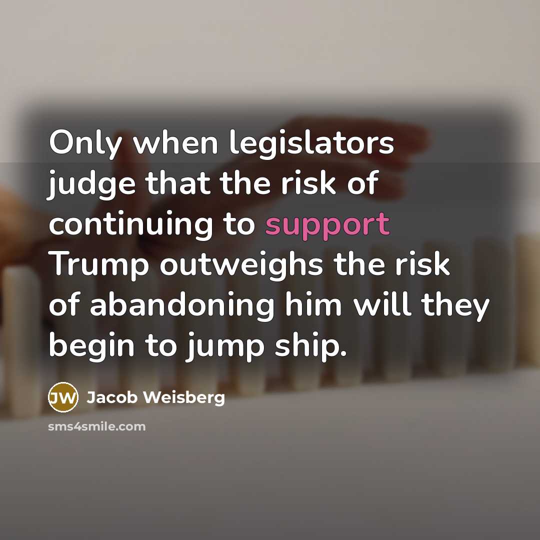 “Only when legislators judge that the risk of continuing to support Trump outweighs the risk of abandoning him will they begin to jump ship.” quote by Jacob Weisberg