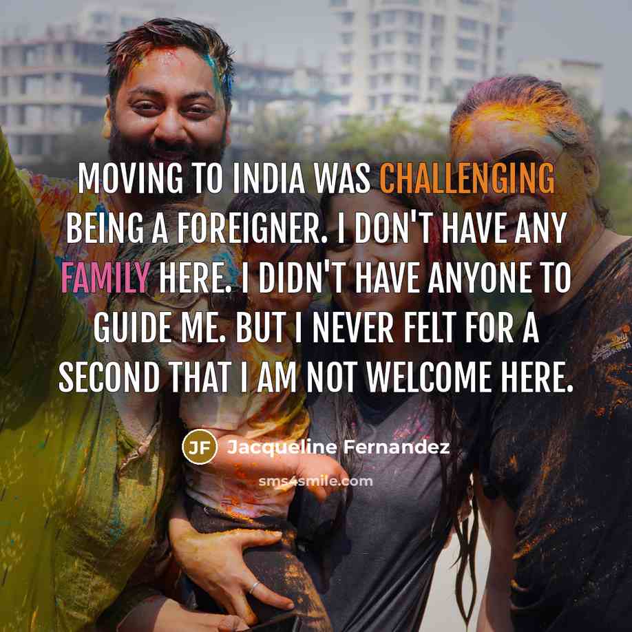 “Moving to India was challenging being a foreigner. I don't have any family here. I didn't have anyone to guide me. But I never felt for a second that I am not welcome here.” quote by Jacqueline Fernandez
