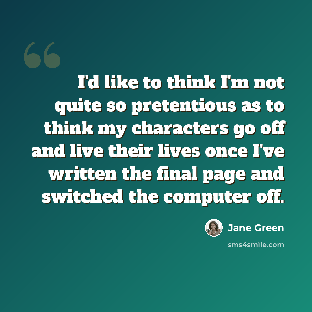 “I'd like to think I'm not quite so pretentious as to think my characters go off and live their lives once I've written the final page and switched the computer off.” quote by Jane Green