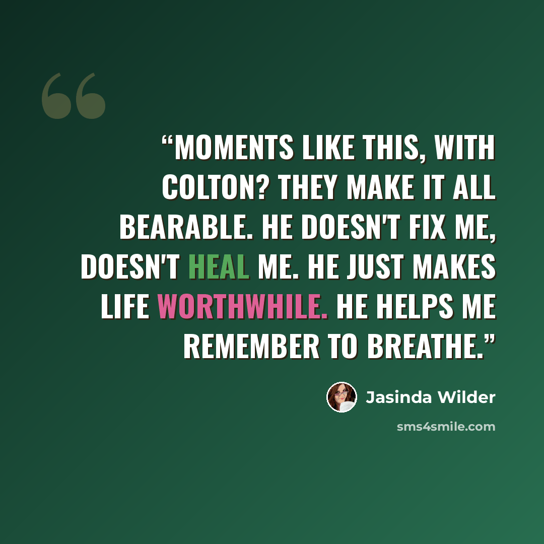 “Moments like this, with Colton? They make it all bearable. He doesn't fix me, doesn't heal me. He just makes life worthwhile. He helps me remember to breathe.” quote by Jasinda Wilder