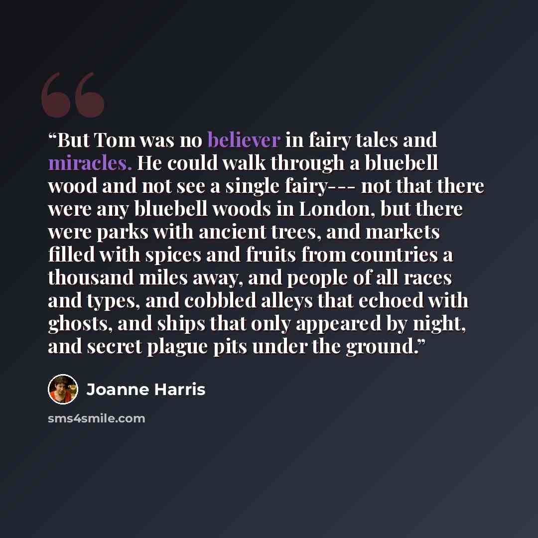 “But Tom was no believer in fairy tales and miracles. He could walk through a bluebell wood and not see a single fairy--- not that there were any bluebell woods in London, but there were parks with ancient trees, and markets filled with spices and fruits from countries a thousand miles away, and…” quote by Joanne Harris
