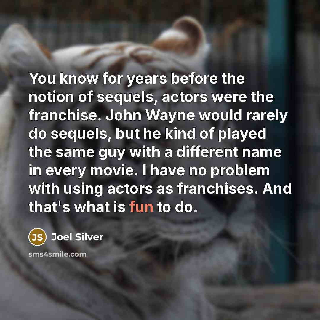 “You know for years before the notion of sequels, actors were the franchise. John Wayne would rarely do sequels, but he kind of played the same guy with a different name in every movie. I have no problem with using actors as franchises. And that's what is fun to do.” quote by Joel Silver