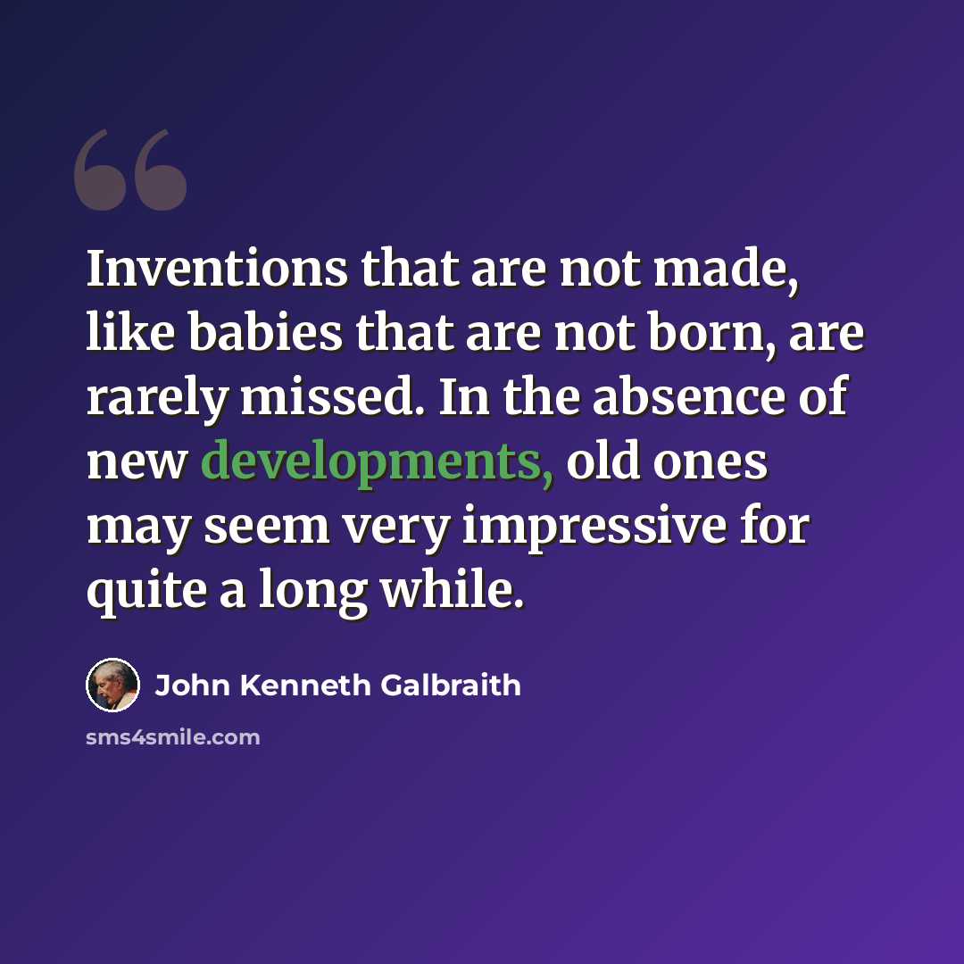 “Inventions that are not made, like babies that are not born, are rarely missed. In the absence of new developments, old ones may seem very impressive for quite a long while.” quote by John Kenneth Galbraith