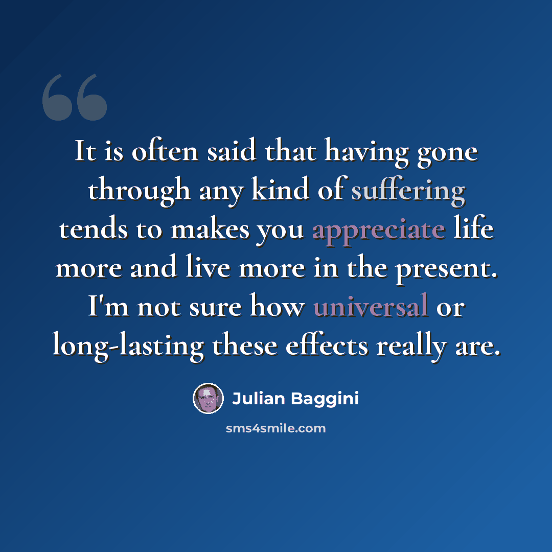 “It is often said that having gone through any kind of suffering tends to makes you appreciate life more and live more in the present. I'm not sure how universal or long-lasting these effects really are.” quote by Julian Baggini