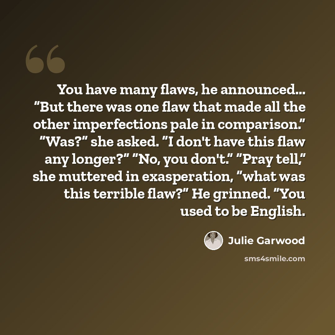 “You have many flaws, he announced... “But there was one flaw that made all the other imperfections pale in comparison.” “Was?” she asked. “I don't have this flaw any longer?” “No, you don't.” “Pray tell,” she muttered in exasperation, “what was this terrible flaw?” He grinned. “You used to be…” quote by Julie Garwood