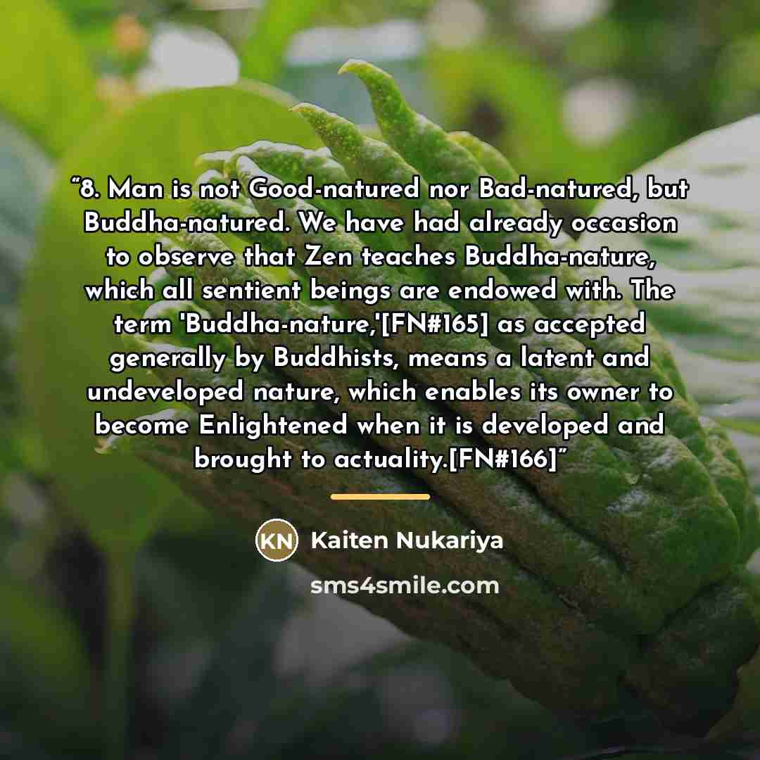 “8. Man is not Good-natured nor Bad-natured, but Buddha-natured. We have had already occasion to observe that Zen teaches Buddha-nature, which all sentient beings are endowed with. The term 'Buddha-nature,'[FN#165] as accepted generally by Buddhists, means a latent and undeveloped nature, which…” quote by Kaiten Nukariya
