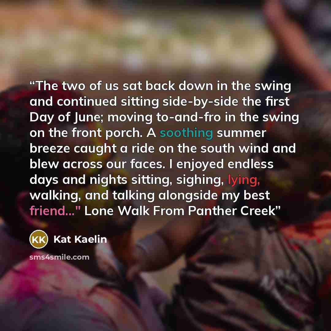 “The two of us sat back down in the swing and continued sitting side-by-side the first Day of June; moving to-and-fro in the swing on the front porch. A soothing summer breeze caught a ride on the south wind and blew across our faces. I enjoyed endless days and nights sitting, sighing, lying…” quote by Kat Kaelin