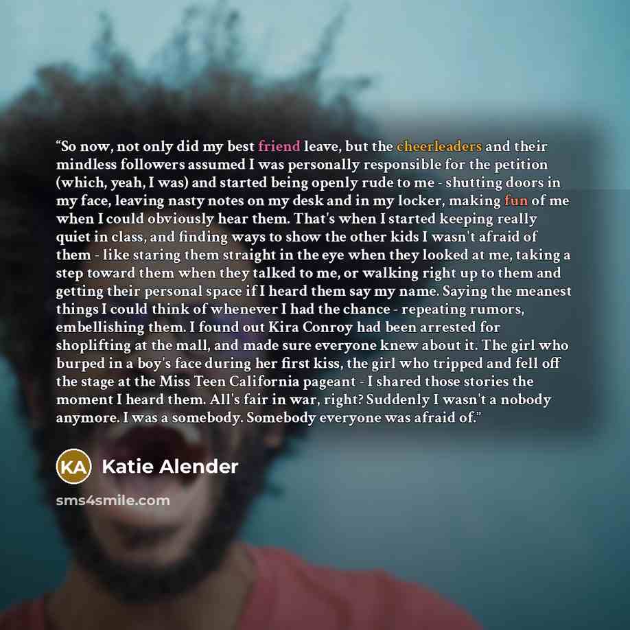 “So now, not only did my best friend leave, but the cheerleaders and their mindless followers assumed I was personally responsible for the petition (which, yeah, I was) and started being openly rude to me - shutting doors in my face, leaving nasty notes on my desk and in my locker, making fun of me…” quote by Katie Alender