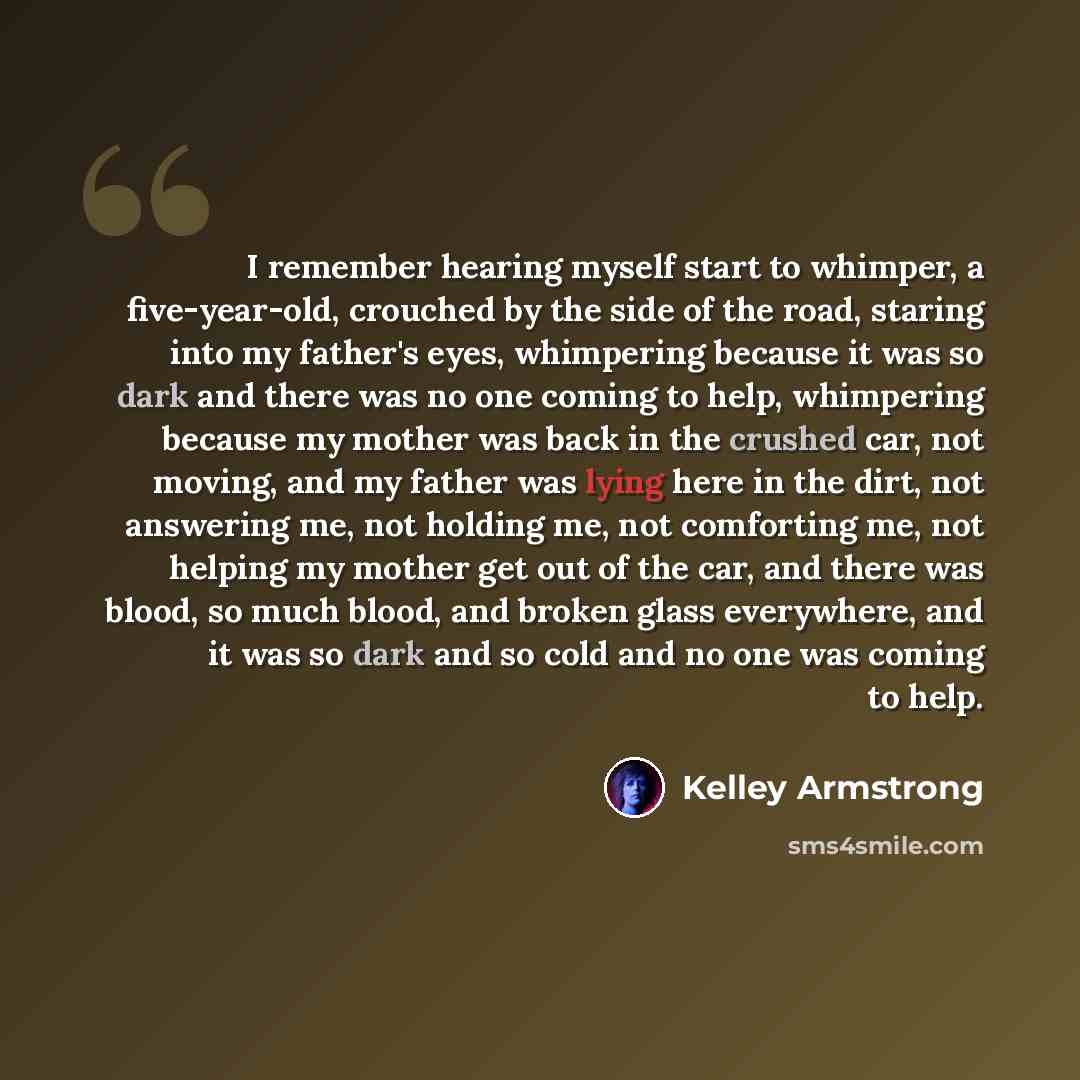 “I remember hearing myself start to whimper, a five-year-old, crouched by the side of the road, staring into my father's eyes, whimpering because it was so dark and there was no one coming to help, whimpering because my mother was back in the crushed car, not moving, and my father was lying here in…” quote by Kelley Armstrong