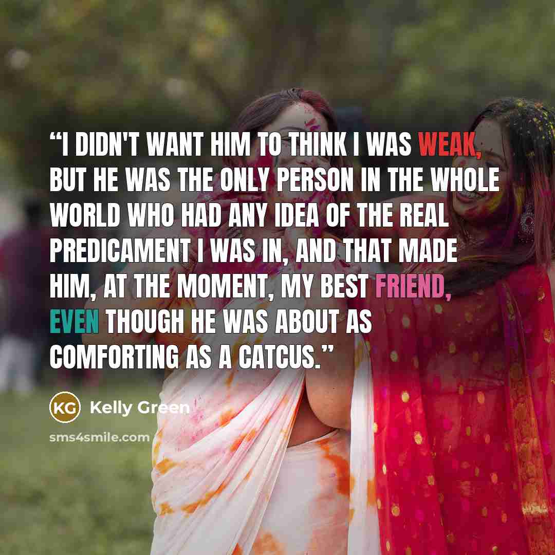 “I didn't want him to think I was weak, but he was the only person in the whole world who had any idea of the real predicament I was in, and that made him, at the moment, my best friend, even though he was about as comforting as a catcus.” quote by Kelly Green