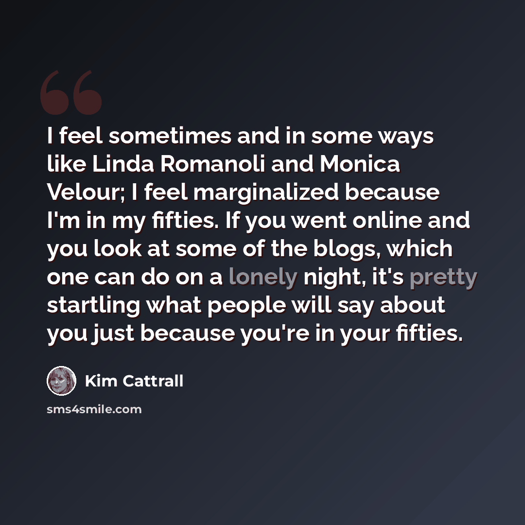 “I feel sometimes and in some ways like Linda Romanoli and Monica Velour; I feel marginalized because I'm in my fifties. If you went online and you look at some of the blogs, which one can do on a lonely night, it's pretty startling what people will say about you just because you're in your fifties.” quote by Kim Cattrall