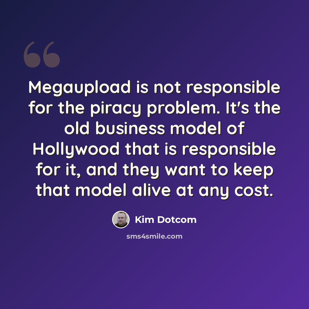 “Megaupload is not responsible for the piracy problem. It's the old business model of Hollywood that is responsible for it, and they want to keep that model alive at any cost.” quote by Kim Dotcom