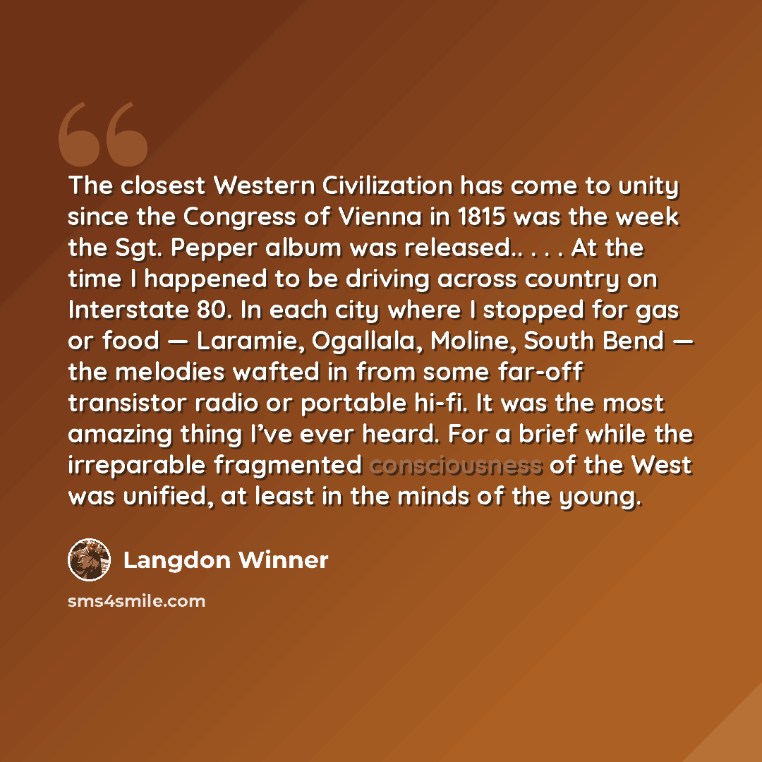 “The closest Western Civilization has come to unity since the Congress of Vienna in 1815 was the week the Sgt. Pepper album was released.. . . . At the time I happened to be driving across country on Interstate 80. In each city where I stopped for gas or food — Laramie, Ogallala, Moline, South Bend…” quote by Langdon Winner