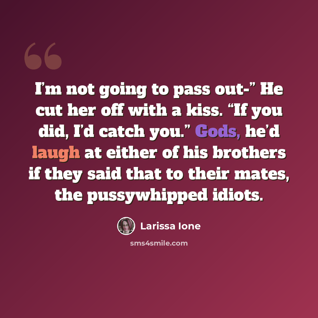 “I’m not going to pass out-” He cut her off with a kiss. “If you did, I’d catch you.” Gods, he’d laugh at either of his brothers if they said that to their mates, the pussywhipped idiots.” quote by Larissa Ione