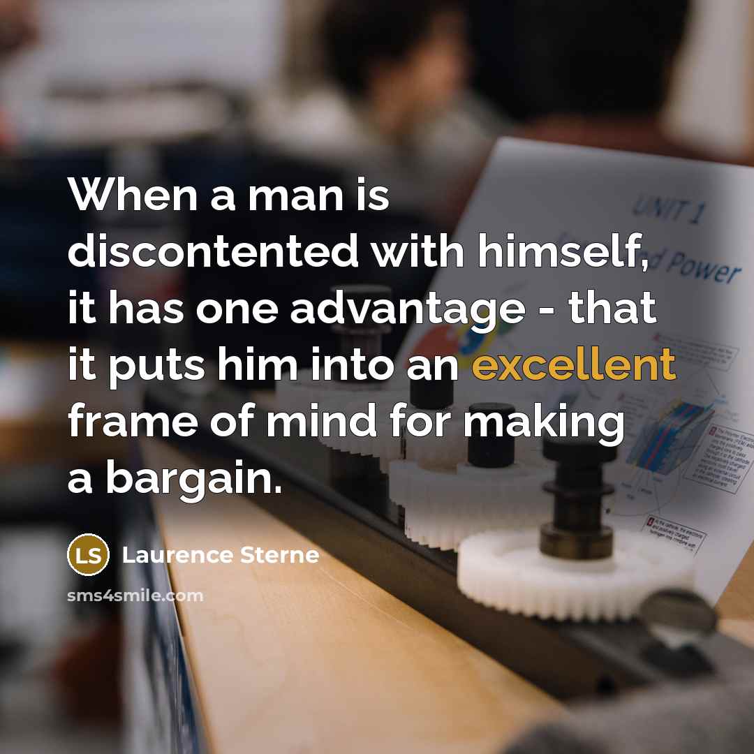 “When a man is discontented with himself, it has one advantage - that it puts him into an excellent frame of mind for making a bargain.” quote by Laurence Sterne