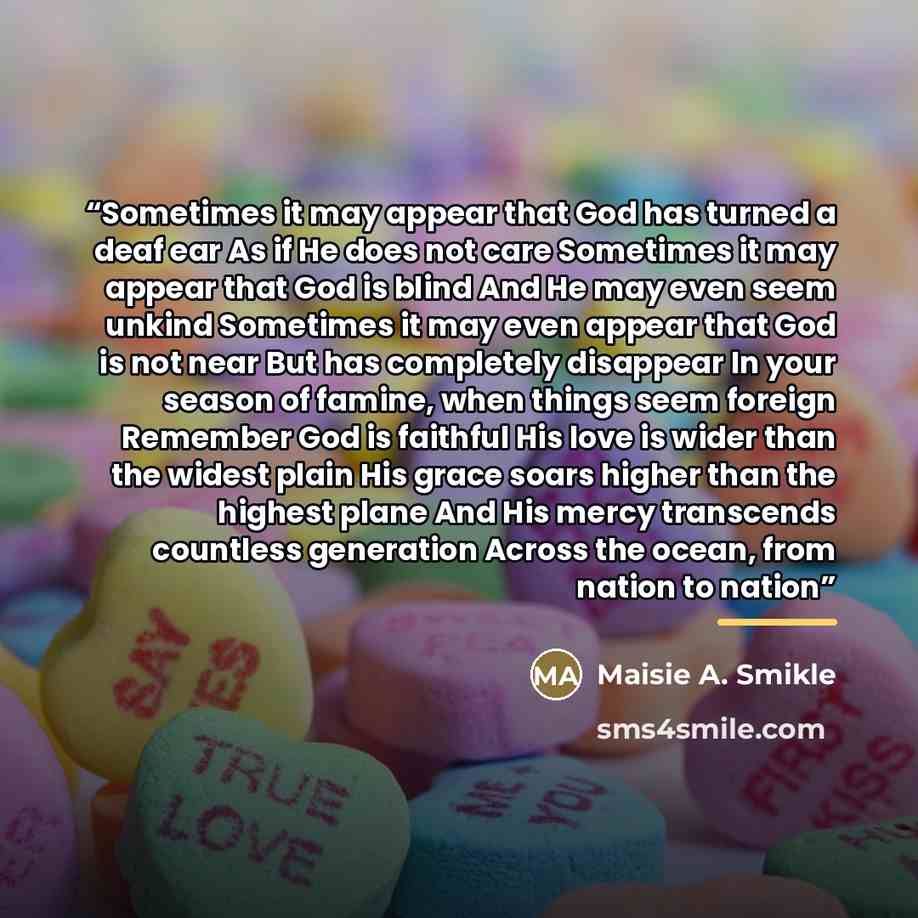 “Sometimes it may appear that God has turned a deaf ear As if He does not care Sometimes it may appear that God is blind And He may even seem unkind Sometimes it may even appear that God is not near But has completely disappear In your season of famine, when things seem foreign Remember God is…” quote by Maisie A. Smikle