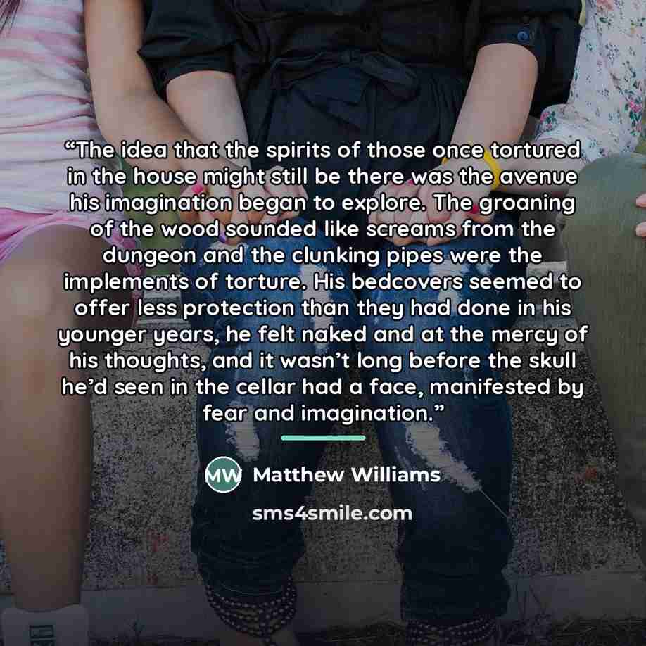 “The idea that the spirits of those once tortured in the house might still be there was the avenue his imagination began to explore. The groaning of the wood sounded like screams from the dungeon and the clunking pipes were the implements of torture. His bedcovers seemed to offer less protection…” quote by Matthew Williams
