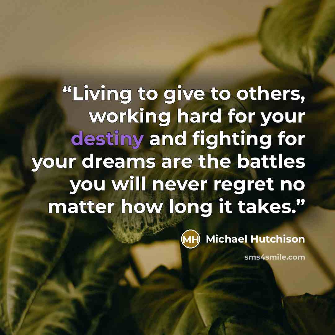 “Living to give to others, working hard for your destiny and fighting for your dreams are the battles you will never regret no matter how long it takes.” quote by Michael Hutchison