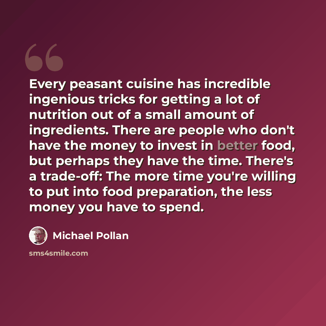 “Every peasant cuisine has incredible ingenious tricks for getting a lot of nutrition out of a small amount of ingredients. There are people who don't have the money to invest in better food, but perhaps they have the time. There's a trade-off: The more time you're willing to put into food…” quote by Michael Pollan