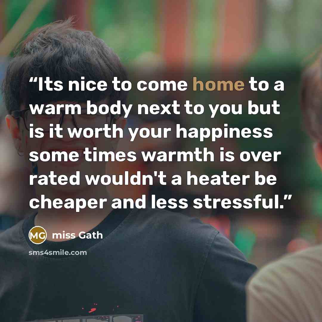 “Its nice to come home to a warm body next to you but is it worth your happiness some times warmth is over rated wouldn't a heater be cheaper and less stressful.” quote by Miss Gath