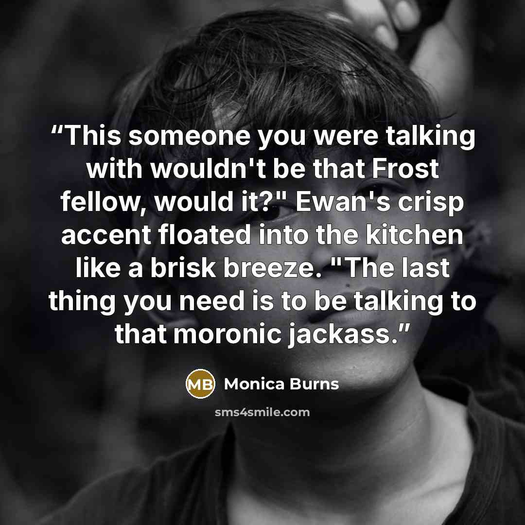 “This someone you were talking with wouldn't be that Frost fellow, would it?" Ewan's crisp accent floated into the kitchen like a brisk breeze. "The last thing you need is to be talking to that moronic jackass.” quote by Monica Burns