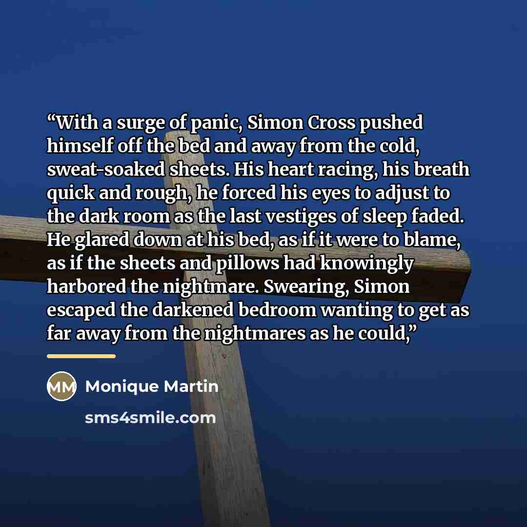 “With a surge of panic, Simon Cross pushed himself off the bed and away from the cold, sweat-soaked sheets. His heart racing, his breath quick and rough, he forced his eyes to adjust to the dark room as the last vestiges of sleep faded. He glared down at his bed, as if it were to blame, as if the…” quote by Monique Martin