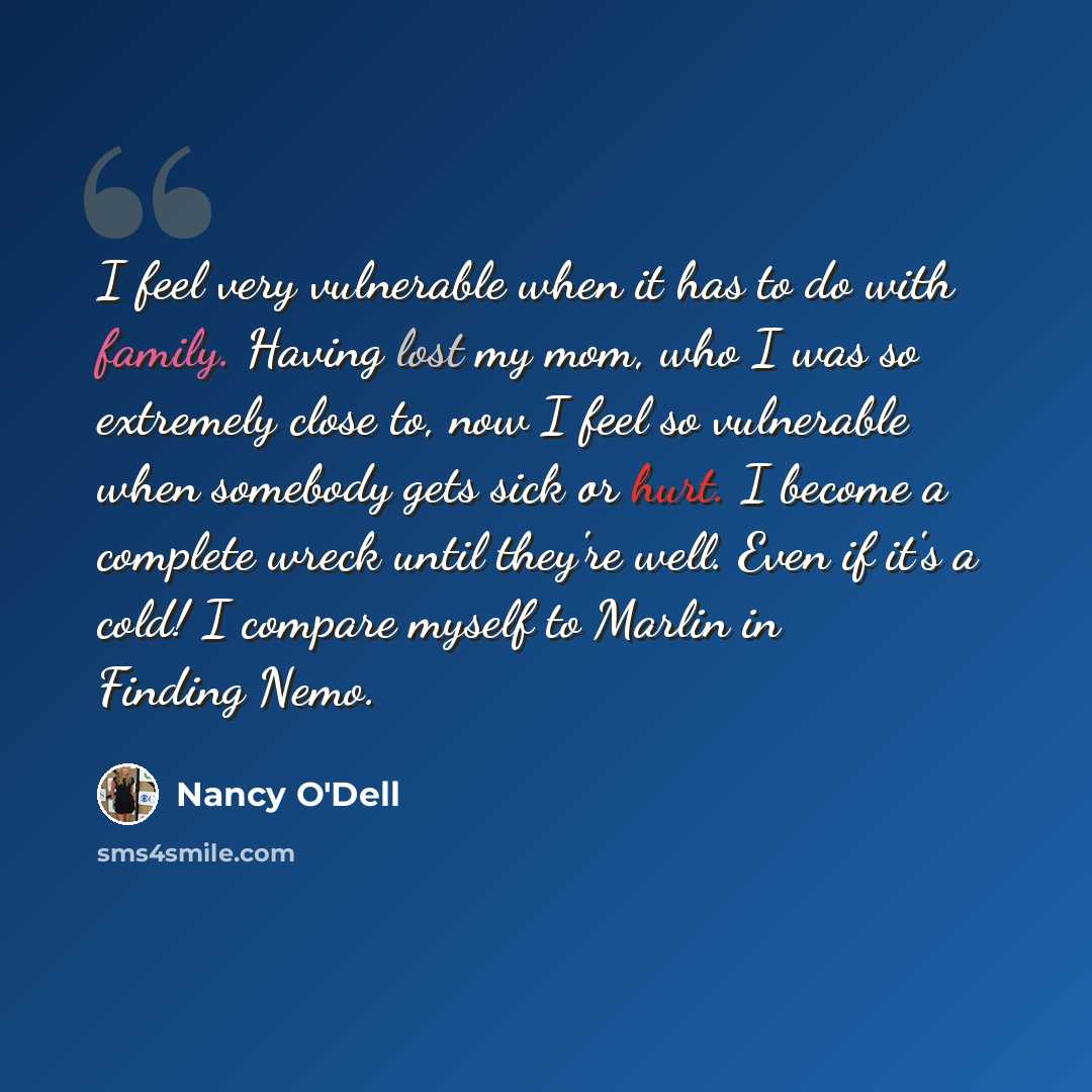 “I feel very vulnerable when it has to do with family. Having lost my mom, who I was so extremely close to, now I feel so vulnerable when somebody gets sick or hurt. I become a complete wreck until they're well. Even if it's a cold! I compare myself to Marlin in Finding Nemo.” quote by Nancy O'Dell