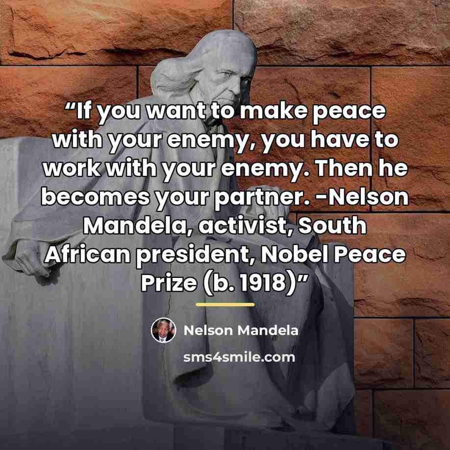 “If you want to make peace with your enemy, you have to work with your enemy. Then he becomes your partner. -Nelson Mandela, activist, South African president, Nobel Peace Prize (b. 1918)” quote by Nelson Mandela