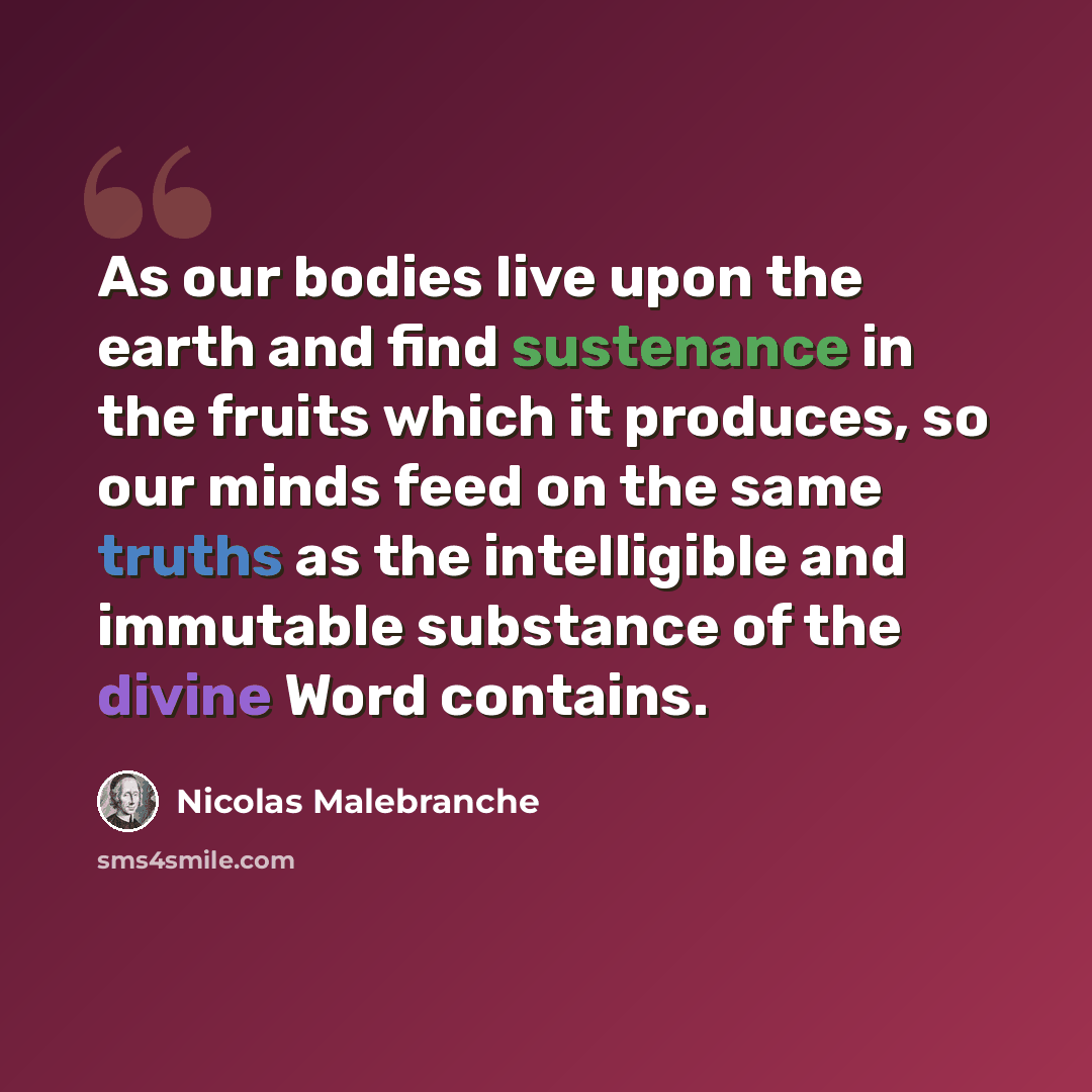“As our bodies live upon the earth and find sustenance in the fruits which it produces, so our minds feed on the same truths as the intelligible and immutable substance of the divine Word contains.” quote by Nicolas Malebranche