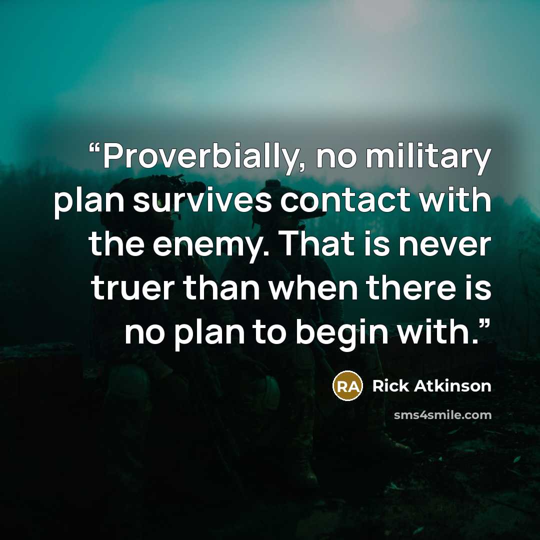 “Proverbially, no military plan survives contact with the enemy. That is never truer than when there is no plan to begin with.” quote by Rick Atkinson