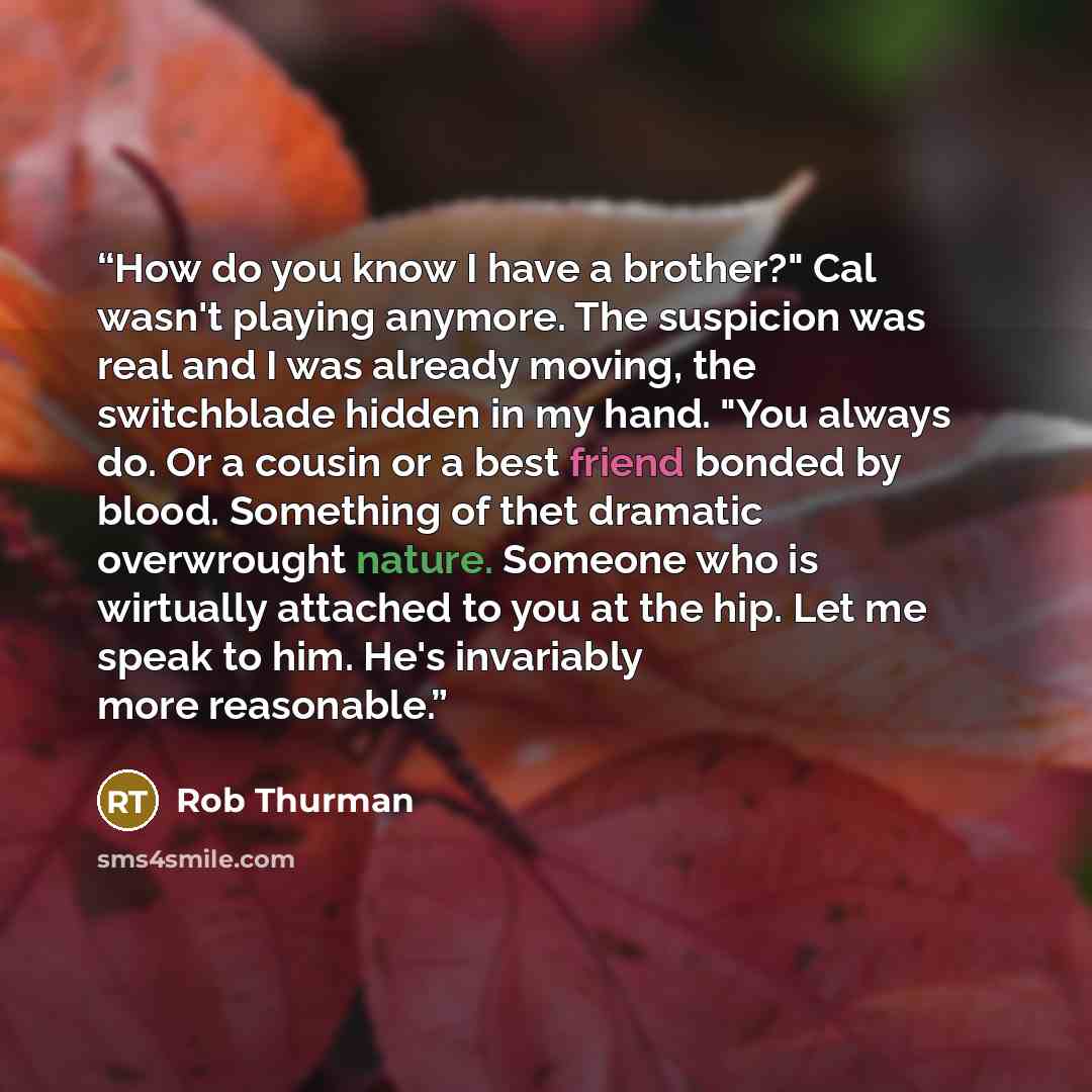 “How do you know I have a brother?" Cal wasn't playing anymore. The suspicion was real and I was already moving, the switchblade hidden in my hand. "You always do. Or a cousin or a best friend bonded by blood. Something of thet dramatic overwrought nature. Someone who is wirtually attached to you…” quote by Rob Thurman