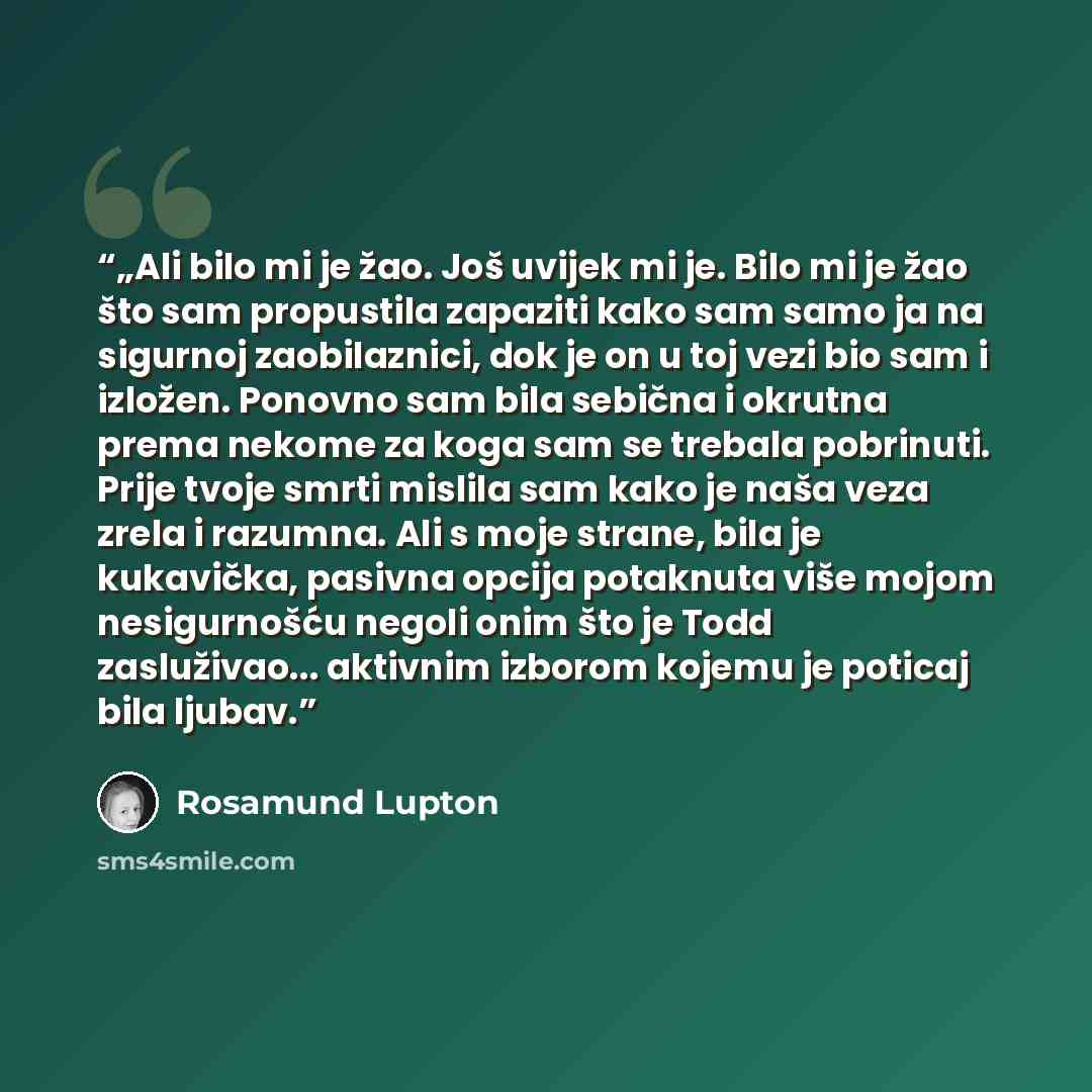 “„Ali bilo mi je žao. Još uvijek mi je. Bilo mi je žao što sam propustila zapaziti kako sam samo ja na sigurnoj zaobilaznici, dok je on u toj vezi bio sam i izložen. Ponovno sam bila sebična i okrutna prema nekome za koga sam se trebala pobrinuti. Prije tvoje smrti mislila sam kako je naša veza…” quote by Rosamund Lupton